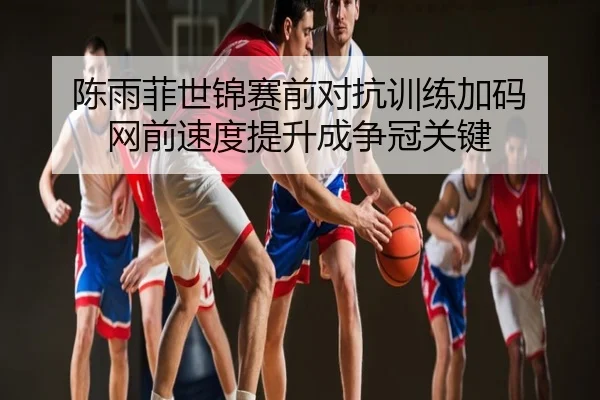 陈雨菲世锦赛前对抗训练加码 网前速度提升成争冠关键