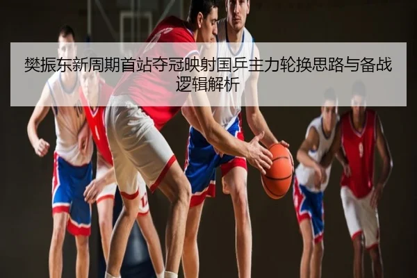 樊振东新周期首站夺冠映射国乒主力轮换思路与备战逻辑解析