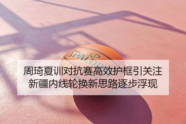 周琦夏训对抗赛高效护框引关注 新疆内线轮换新思路逐步浮现