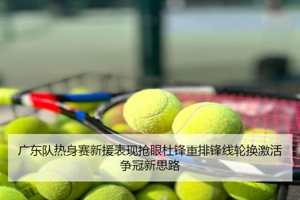 广东队热身赛新援表现抢眼杜锋重排锋线轮换激活争冠新思路